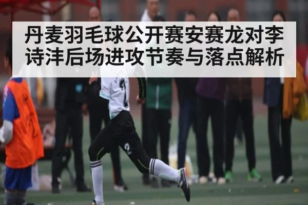 丹麦羽毛球公开赛安赛龙对李诗沣后场进攻节奏与落点解析